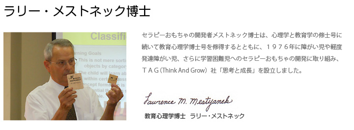 ラリー・メストネック博士:セラピーおもちゃの開発者メストネック博士は、心理学と教育学の修士号に続いて教育心理学博士号を修得するとともに、１９７６年に障がい児や軽度発達障がい児、さらに学習困難児へのセラピーおもちゃの開発に取り組み、ＴＡＧ（Think And Grow）社「思考と成長」を設立しました。